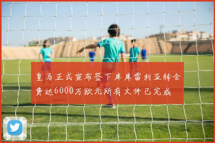 皇马正式宣布签下库库雷利亚转会费达6000万欧元所有文件已完成