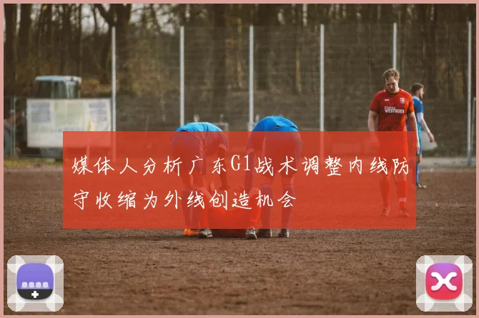 媒体人分析广东G1战术调整内线防守收缩为外线创造机会
