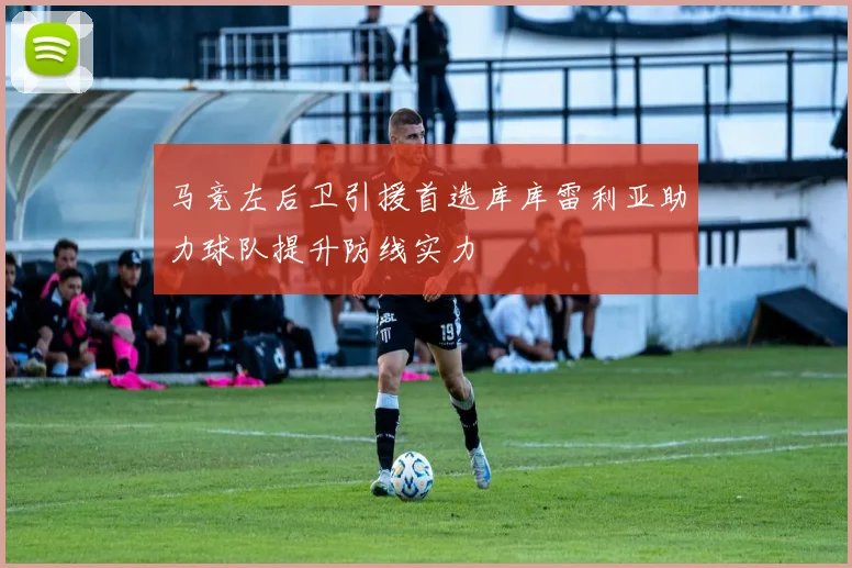 马竞左后卫引援首选库库雷利亚助力球队提升防线实力