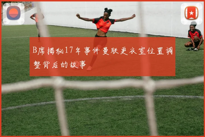 B席揭秘17年事件曼联更衣室位置调整背后的故事