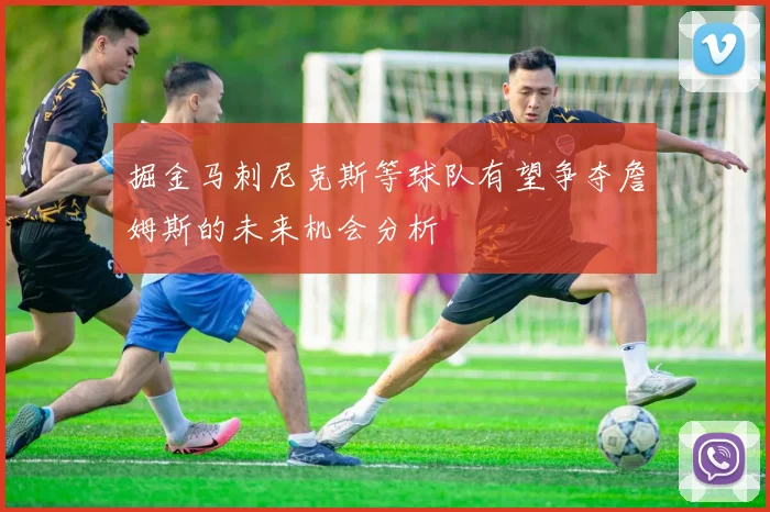 掘金马刺尼克斯等球队有望争夺詹姆斯的未来机会分析