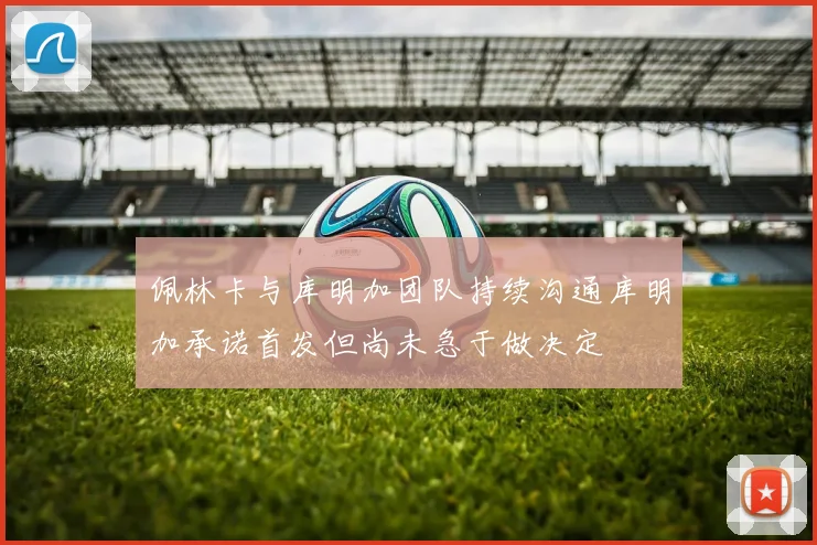 佩林卡与库明加团队持续沟通库明加承诺首发但尚未急于做决定