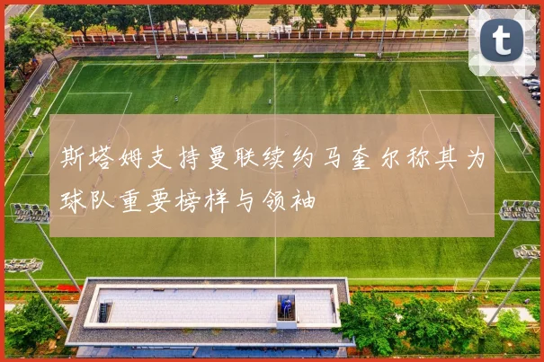 斯塔姆支持曼联续约马奎尔称其为球队重要榜样与领袖
