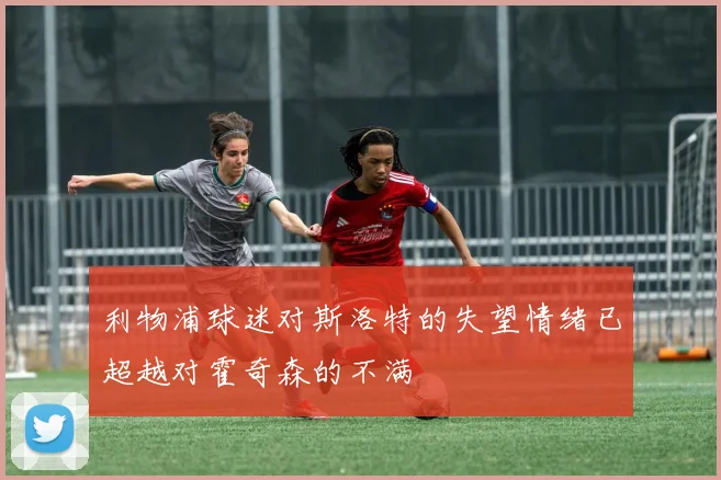 利物浦球迷对斯洛特的失望情绪已超越对霍奇森的不满
