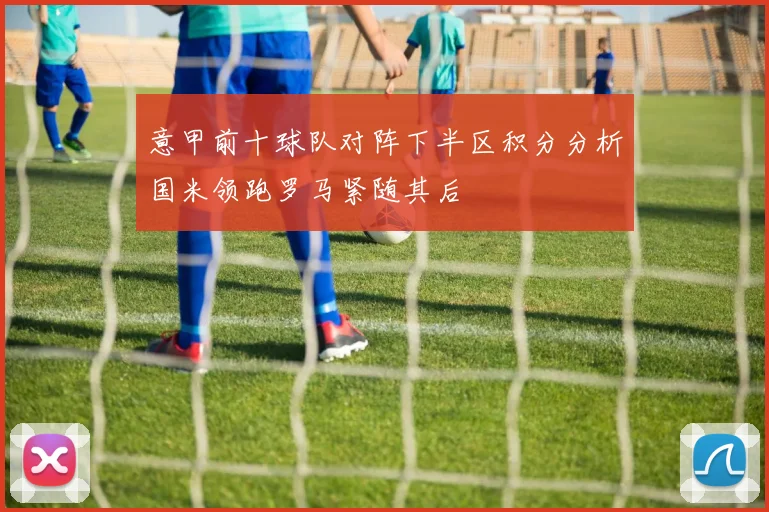 意甲前十球队对阵下半区积分分析国米领跑罗马紧随其后