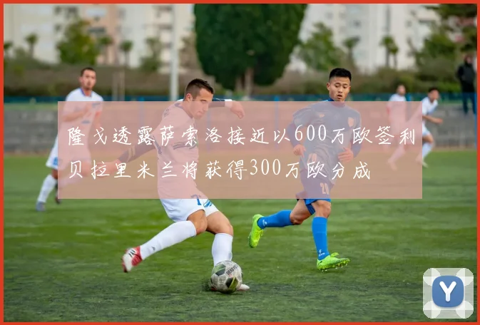 隆戈透露萨索洛接近以600万欧签利贝拉里米兰将获得300万欧分成