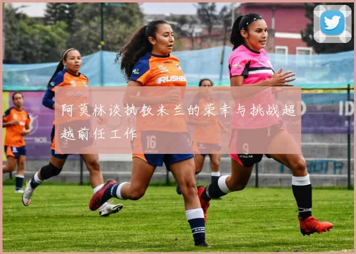阿莫林谈执教米兰的荣幸与挑战超越前任工作