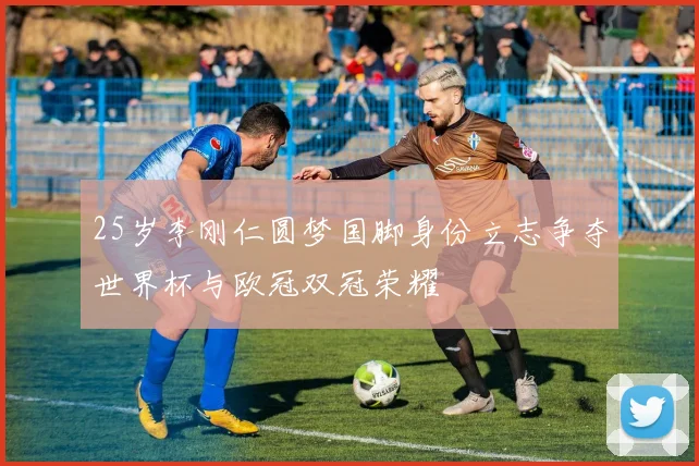 25岁李刚仁圆梦国脚身份立志争夺世界杯与欧冠双冠荣耀