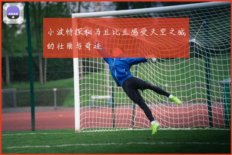 小波特探秘马丘比丘感受天空之城的壮丽与奇迹