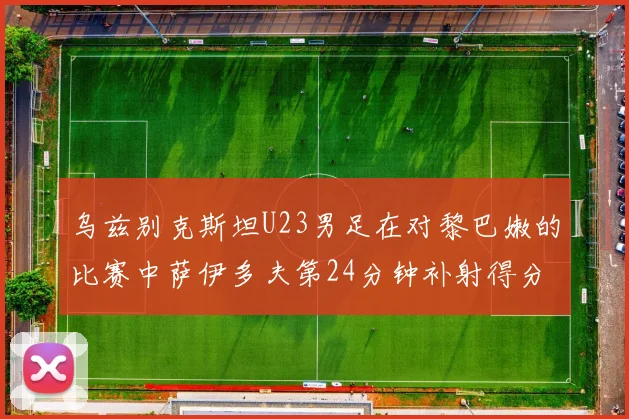 乌兹别克斯坦U23男足在对黎巴嫩的比赛中萨伊多夫第24分钟补射得分领先1-0