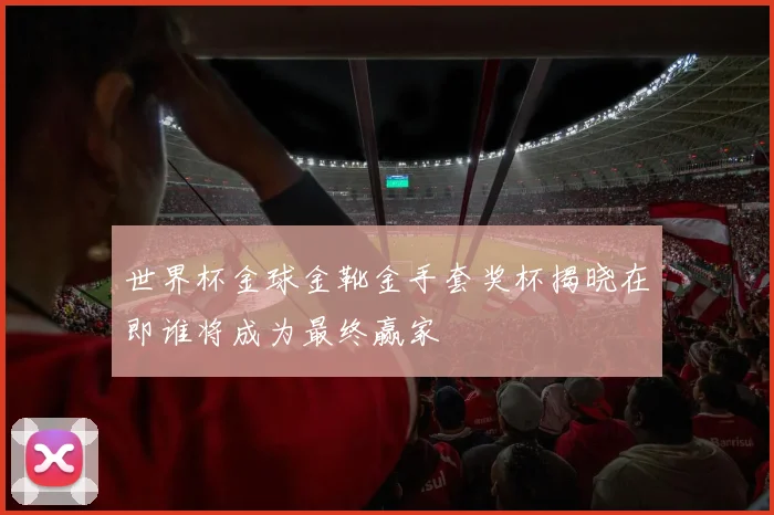 世界杯金球金靴金手套奖杯揭晓在即谁将成为最终赢家