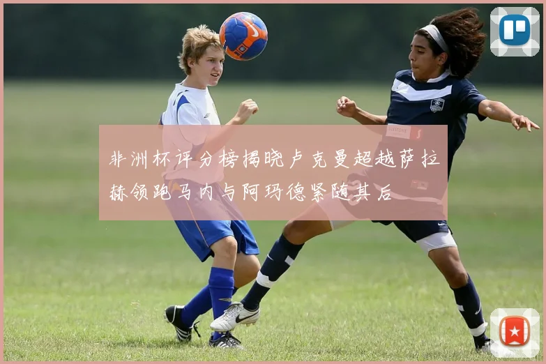 非洲杯评分榜揭晓卢克曼超越萨拉赫领跑马内与阿玛德紧随其后