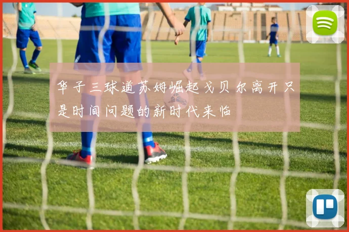 华子三球道苏姆崛起戈贝尔离开只是时间问题的新时代来临