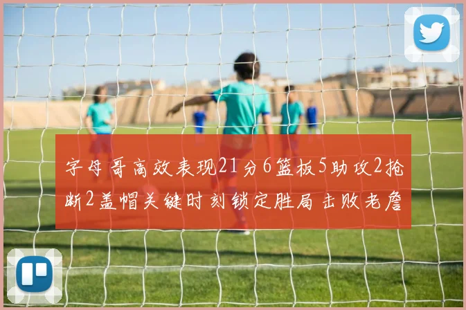 字母哥高效表现21分6篮板5助攻2抢断2盖帽关键时刻锁定胜局击败老詹