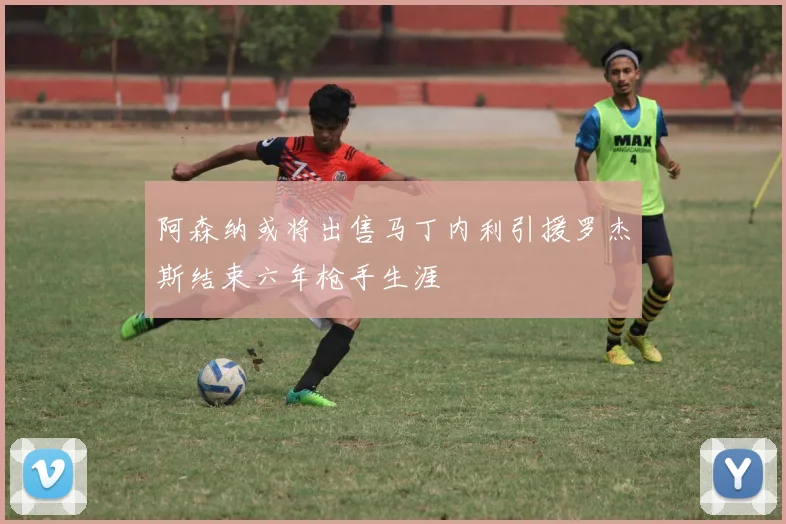 阿森纳或将出售马丁内利引援罗杰斯结束六年枪手生涯