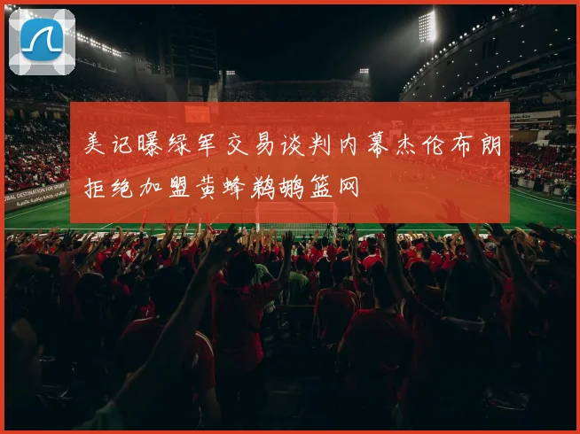 美记曝绿军交易谈判内幕杰伦布朗拒绝加盟黄蜂鹈鹕篮网