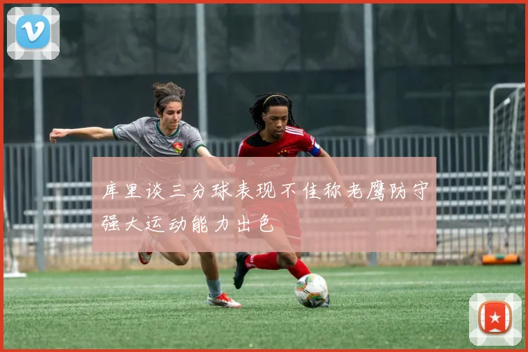 库里谈三分球表现不佳称老鹰防守强大运动能力出色