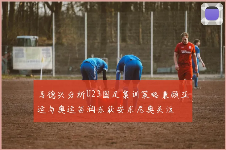 马德兴分析U23国足集训策略兼顾亚运与奥运苗润东获安东尼奥关注