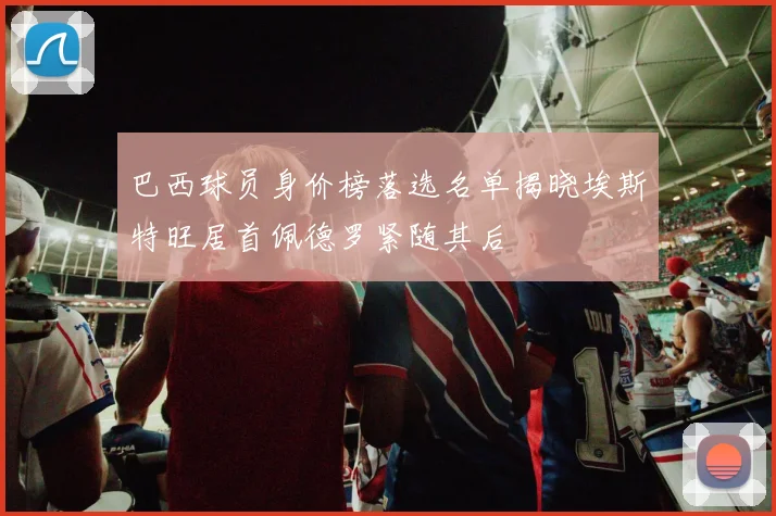巴西球员身价榜落选名单揭晓埃斯特旺居首佩德罗紧随其后