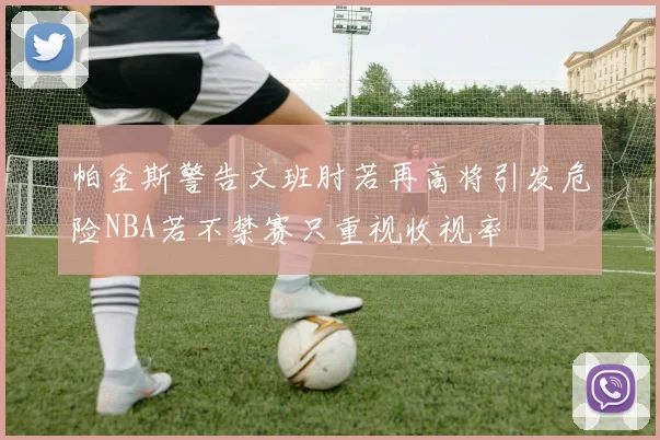 帕金斯警告文班肘若再高将引发危险NBA若不禁赛只重视收视率