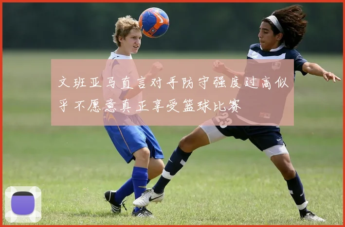 文班亚马直言对手防守强度过高似乎不愿意真正享受篮球比赛