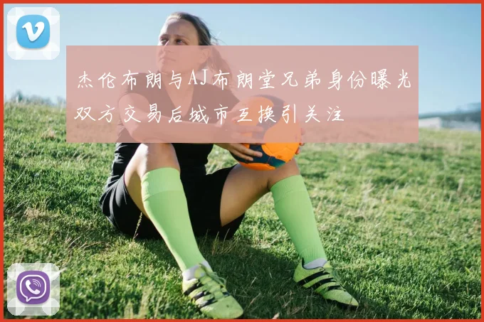 杰伦布朗与AJ布朗堂兄弟身份曝光双方交易后城市互换引关注